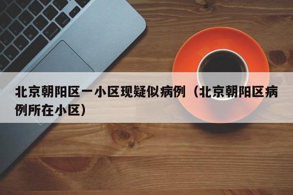 北京朝阳区一小区现疑似病例（北京朝阳区病例所在小区）