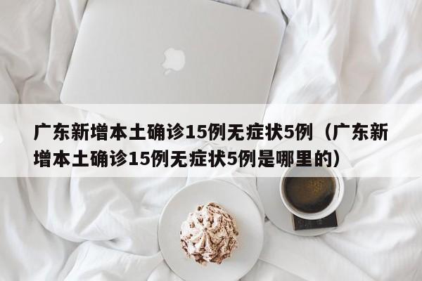广东新增本土确诊15例无症状5例（广东新增本土确诊15例无症状5例是哪里的）