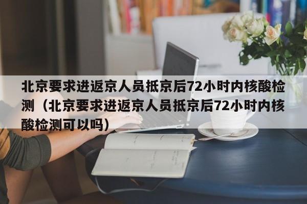 北京要求进返京人员抵京后72小时内核酸检测（北京要求进返京人员抵京后72小时内核酸检测可以吗）