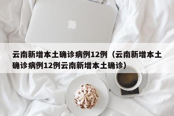 云南新增本土确诊病例12例（云南新增本土确诊病例12例云南新增本土确诊）