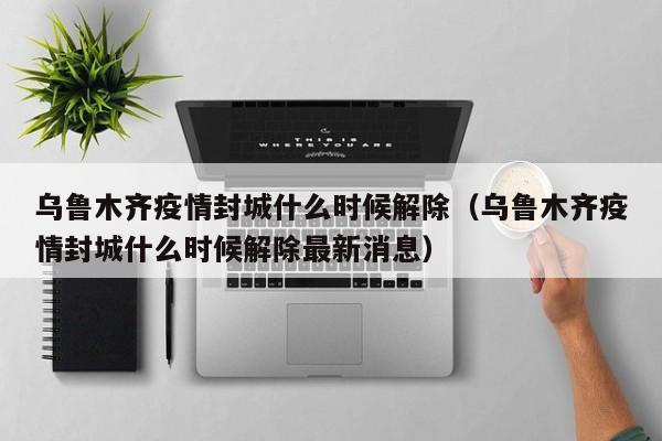乌鲁木齐疫情封城什么时候解除（乌鲁木齐疫情封城什么时候解除最新消息）