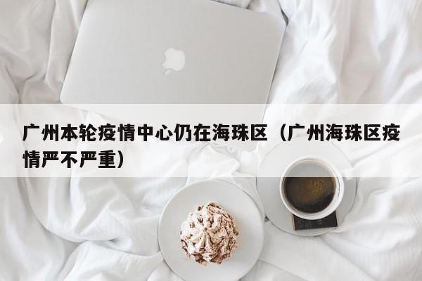 广州本轮疫情中心仍在海珠区（广州海珠区疫情严不严重）