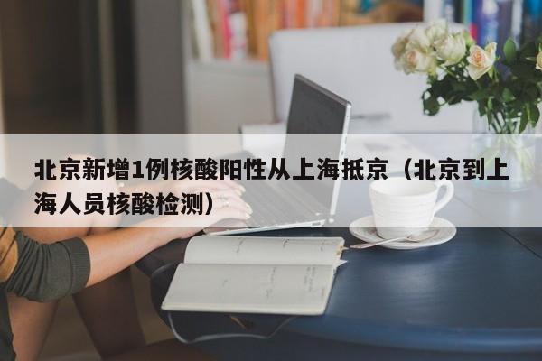 北京新增1例核酸阳性从上海抵京（北京到上海人员核酸检测）