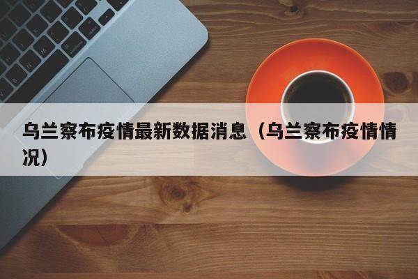 乌兰察布疫情最新数据消息（乌兰察布疫情情况）