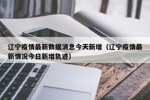 辽宁疫情最新数据消息今天新增（辽宁疫情最新情况今日新增轨迹）