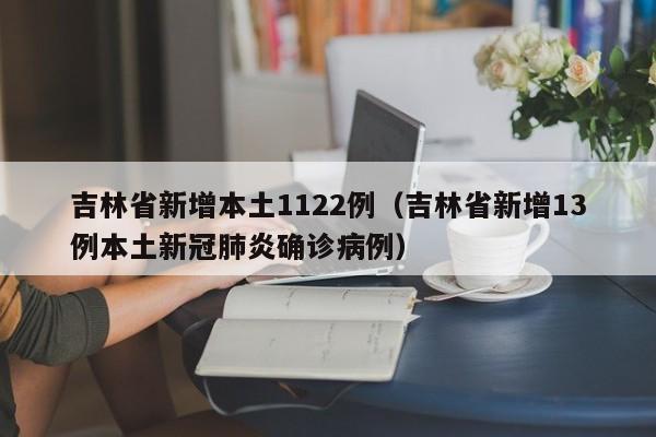 吉林省新增本土1122例（吉林省新增13例本土新冠肺炎确诊病例）