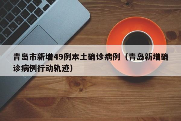 青岛市新增49例本土确诊病例（青岛新增确诊病例行动轨迹）