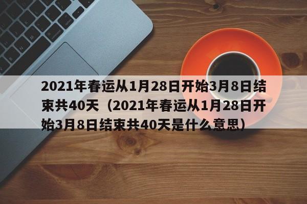 2021年春运从1月28日开始3月8日结束共40天（2021年春运从1月28日开始3月8日结束共40天是什么意思）