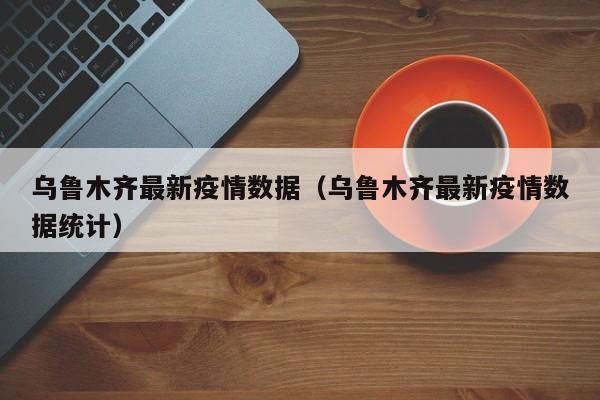 乌鲁木齐最新疫情数据（乌鲁木齐最新疫情数据统计）