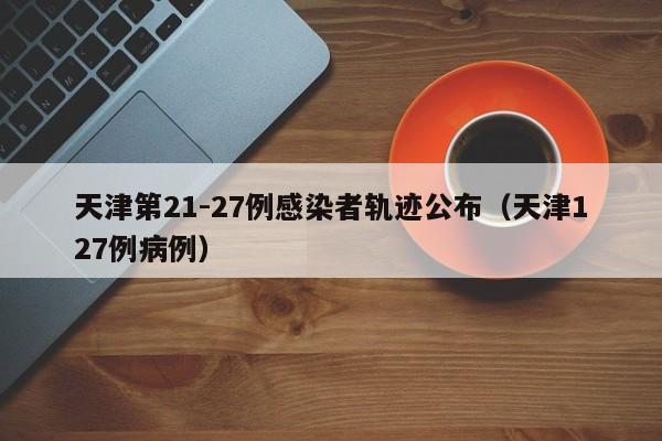 天津第21-27例感染者轨迹公布（天津127例病例）
