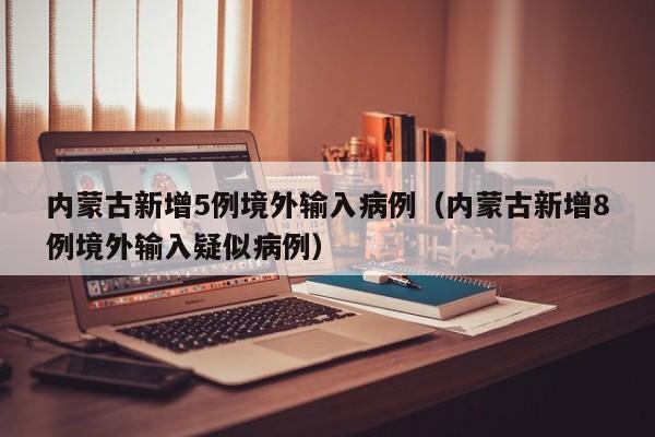 内蒙古新增5例境外输入病例（内蒙古新增8例境外输入疑似病例）