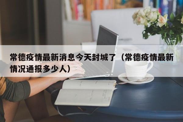 常德疫情最新消息今天封城了（常德疫情最新情况通报多少人）