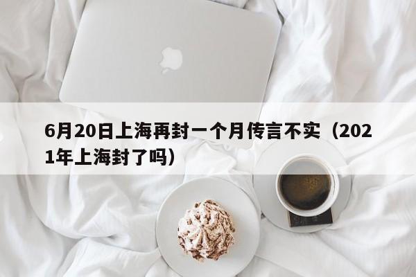 6月20日上海再封一个月传言不实（2021年上海封了吗）