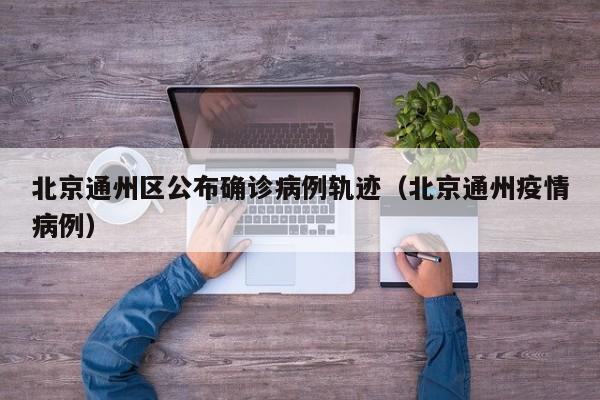 北京通州区公布确诊病例轨迹（北京通州疫情病例）