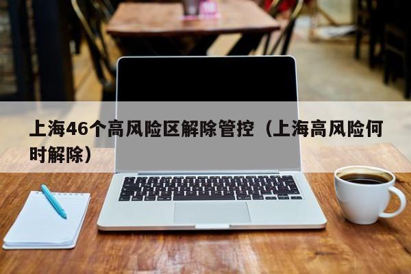 上海46个高风险区解除管控（上海高风险何时解除）