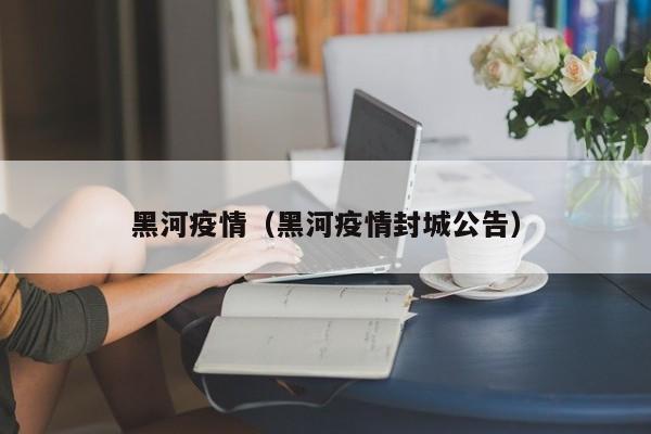 黑河疫情（黑河疫情封城公告）