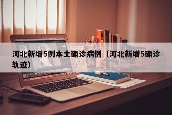 河北新增5例本土确诊病例（河北新增5确诊轨迹）