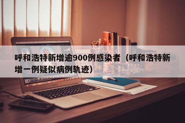 呼和浩特新增逾900例感染者（呼和浩特新增一例疑似病例轨迹）