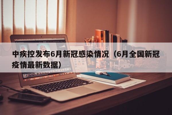 中疾控发布6月新冠感染情况(6月全国新冠疫情最新数据)