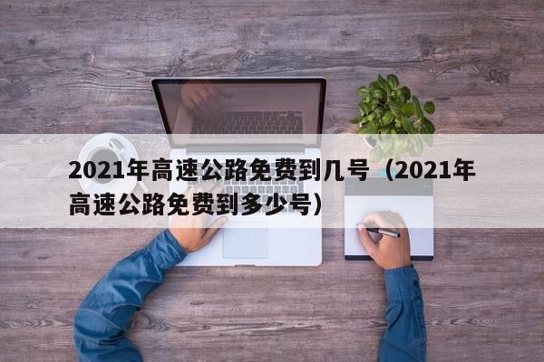 2021年高速公路免费到几号(2021年高速公路免费到多少号)