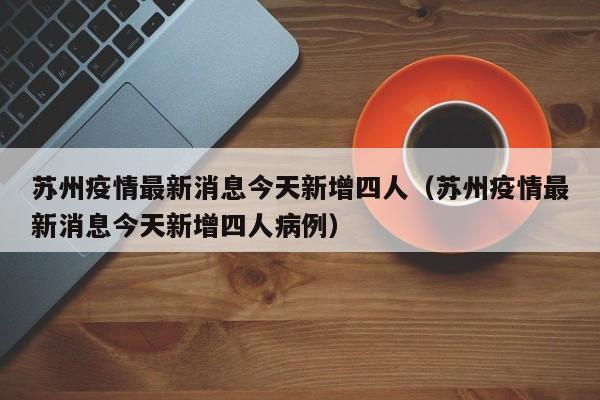 苏州疫情最新消息今天新增四人（苏州疫情最新消息今天新增四人病例）