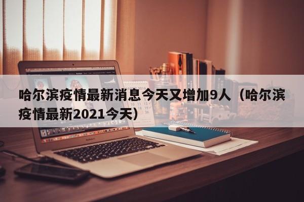 哈尔滨疫情最新消息今天又增加9人（哈尔滨疫情最新2021今天）