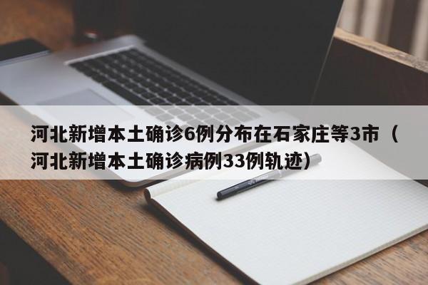 河北新增本土确诊6例分布在石家庄等3市（河北新增本土确诊病例33例轨迹）