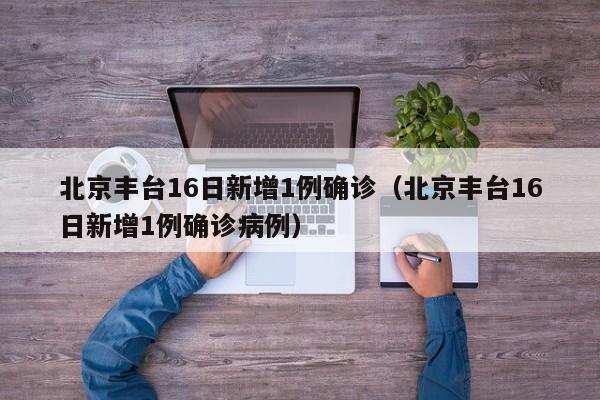 北京丰台16日新增1例确诊（北京丰台16日新增1例确诊病例）