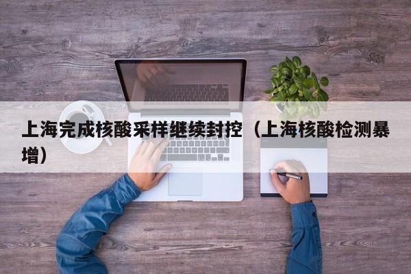 上海完成核酸采样继续封控（上海核酸检测暴增）