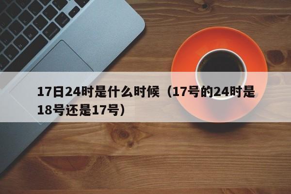 17日24时是什么时候（17号的24时是18号还是17号）