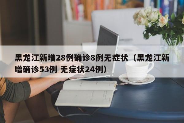 黑龙江新增28例确诊8例无症状（黑龙江新增确诊53例 无症状24例）