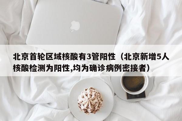 北京首轮区域核酸有3管阳性（北京新增5人核酸检测为阳性,均为确诊病例密接者）