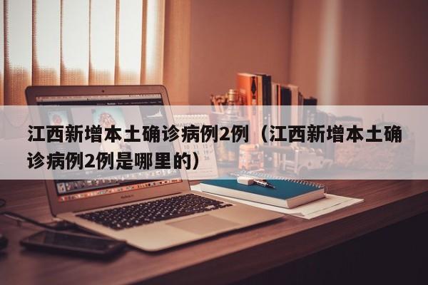 江西新增本土确诊病例2例（江西新增本土确诊病例2例是哪里的）