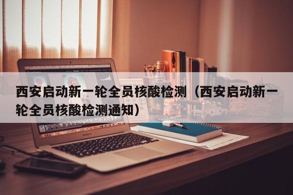 西安启动新一轮全员核酸检测（西安启动新一轮全员核酸检测通知）
