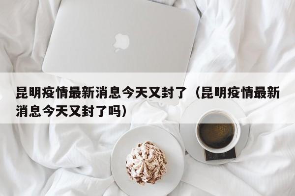 昆明疫情最新消息今天又封了（昆明疫情最新消息今天又封了吗）