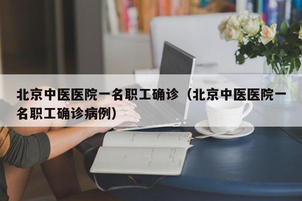 北京中医医院一名职工确诊（北京中医医院一名职工确诊病例）