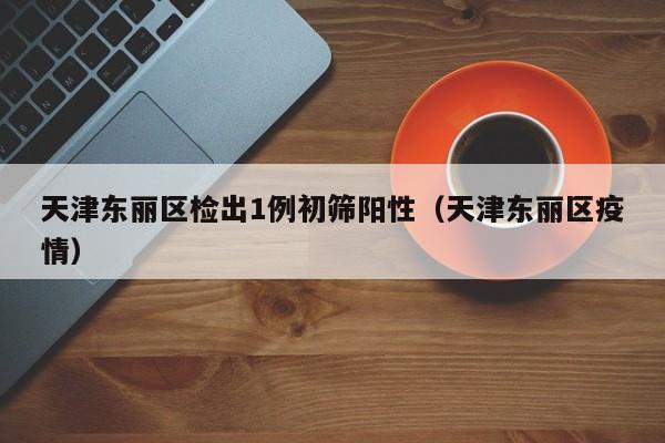 天津东丽区检出1例初筛阳性（天津东丽区疫情）