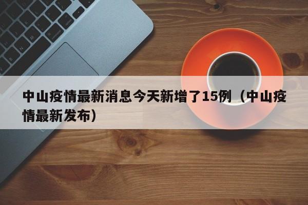中山疫情最新消息今天新增了15例（中山疫情最新发布）