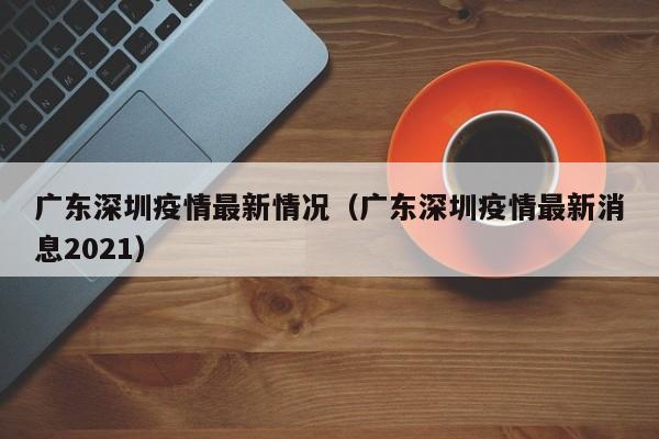 广东深圳疫情最新情况（广东深圳疫情最新消息2021）