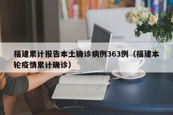 福建累计报告本土确诊病例363例(福建本轮疫情累计确诊)