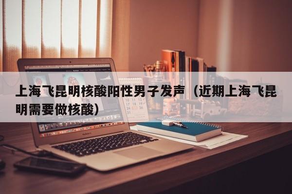 上海飞昆明核酸阳性男子发声(近期上海飞昆明需要做核酸)