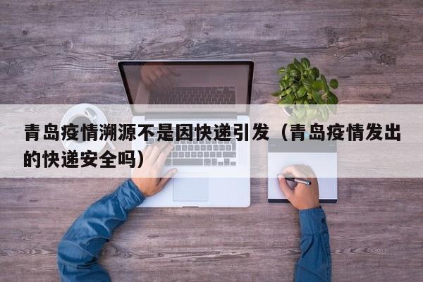 青岛疫情溯源不是因快递引发（青岛疫情发出的快递安全吗）