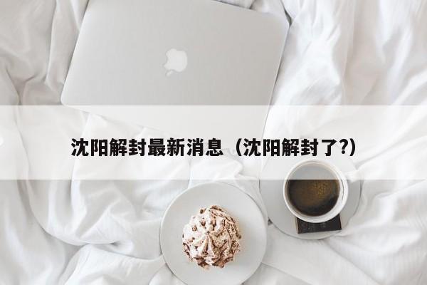 沈阳解封最新消息（沈阳解封了?）