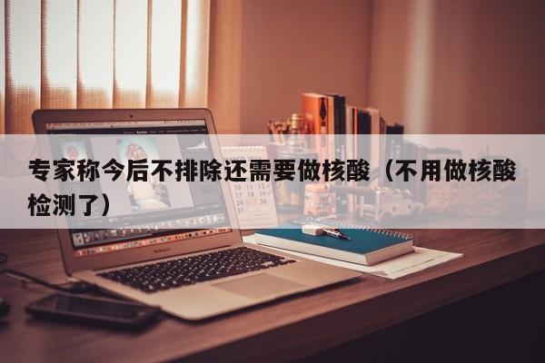 专家称今后不排除还需要做核酸（不用做核酸检测了）