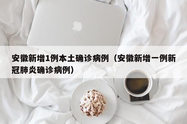 安徽新增1例本土确诊病例（安徽新增一例新冠肺炎确诊病例）
