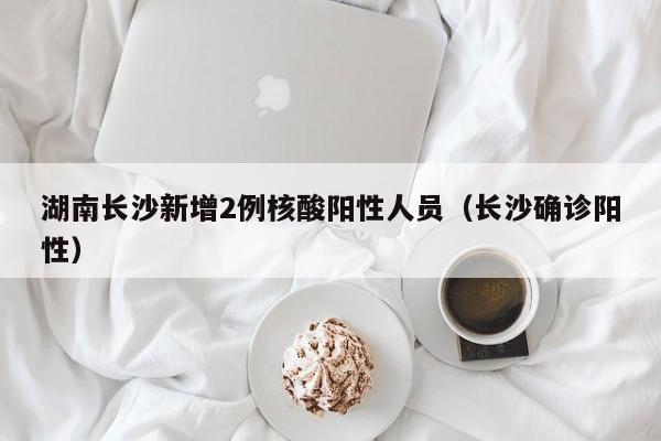 湖南长沙新增2例核酸阳性人员（长沙确诊阳性）
