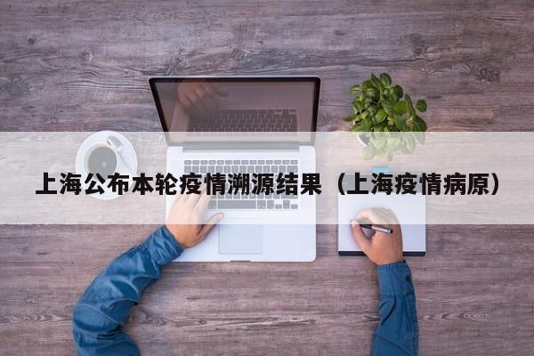 上海公布本轮疫情溯源结果（上海疫情病原）