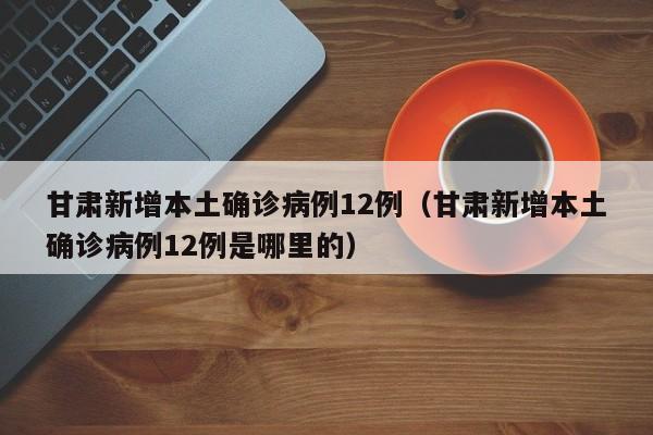 甘肃新增本土确诊病例12例（甘肃新增本土确诊病例12例是哪里的）