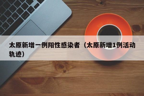 太原新增一例阳性感染者(太原新增1例活动轨迹)