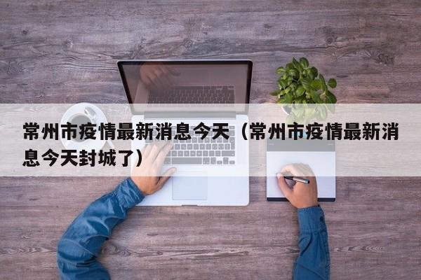 常州市疫情最新消息今天（常州市疫情最新消息今天封城了）